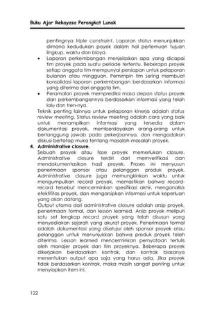 Buku Ajar Rekayasa Perangkat Lunak


       pentingnya triple constraint. Laporan status menunjukkan
       dimana kedudukan poyek dalam hal pertemuan tujuan
       lingkup, waktu dan biaya.
   • Laporan perkembangan menjelaskan apa yang dicapai
       tim proyek pada suatu periode tertentu. Beberapa proyek
       setiap anggota tim mempunyai persiapan untuk pelaporan
       bulanan atau mingguan. Pemimpin tim sering membuat
       konsolidasi laporan perkembangan berdasarkan informasi
       yang diterima dari anggota tim.
   • Peramalan proyek memprediksi masa depan status proyek
       dan perkembangannya berdasarkan informasi yang telah
       lalu dan tren-nya.
   Teknik penting lainnya untuk pelaporan kinerja adalah status
   review meeting. Status review meeting adalah cara yang baik
   untuk     menampilkan     informasi  yang    tersedia   dalam
   dokumentasi proyek, memberdayakan orang-orang untuk
   bertanggung jawab pada pekerjaannya, dan mengadakan
   diskusi bertatap muka tentang masalah-masalah proyek.
4. Administrative closure.
   Sebuah proyek atau fase proyek memerlukan closure.
   Administrative    closure   terdiri dari  memverifikasi    dan
   mendokumentasikan hasil proyek. Proses ini menyusun
   penerimaan sponsor atau pelanggan produk proyek.
   Administrative closure juga memungkinkan waktu untuk
   mengumpulkan record proyek, memastikan bahwa record-
   record tersebut mencerminkan spesifikasi akhir, menganalisis
   efektifitas proyek, dan mengarsipkan informasi untuk keperluan
   yang akan datang.
   Output utama dari administrative closure adalah arsip proyek,
   penerimaan formal, dan lesson learned. Arsip proyek meliputi
   satu set lengkap record proyek yang telah disusun yang
   menyediakan sejarah yang akurat proyek. Penerimaan formal
   adalah dokumentasi yang disetujui oleh sponsor proyek atau
   pelanggan untuk menunjukkan bahwa produk proyek telah
   diterima. Lesson learned mencerminkan pernyataan tertulis
   oleh manajer proyek dan tim proyeknya. Beberapa proyek
   dikerjakan berdasarkan kontrak, dan kontrak biasanya
   menentukan output apa saja yang harus ada. Jika proyek
   tidak berdasarkan kontrak, maka masih sangat penting untuk
   menyiapkan item ini.



122
 