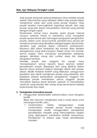 Buku Ajar Rekayasa Perangkat Lunak


  Arsip proyek sering kali datang beberapa tahun setelah proyek
  selesai. Dokumentasi yang terdapat dalam arsip proyek dapat
  menghemat waktu dan uang pada proyek tersebut. Arsip
  proyek tersebut memungkinkan organisasi diaudit, dan arsip
  proyek yang baik dapat menyediakan informasi yang bernilai
  dengan sangat cepat.
  Penerimaan formal harus tersedia pada proyek internal
  maupun external. Proses ini membantu untuk mengakhiri
  proyek secara formal dan mencegah penguluran penghentian
  proyek. Dalam suatu situasi kontrak, pembeli harus secara sah
  menerima produk yang dihasilkan sebagai bagian dari kontrak,
  demikian juga penjual dapat menerima pembayaran.
  Biasanya ada biaya tambahan jika kontrak tidak berakhir
  sebagaimana yang direncanakan. Dalam situasi non kontrak,
  semua bagian harus menyetujui penyelesaian pekerjaan
  dengan demikian orang dan sumber daya lain dapat
  ditugaskan kembali.
  Manajer     proyek     dan    anggota    tim  proyek    harus
  mempersiapkan semua laporan lesson learned setelah
  penyelesaian proyek. Beberapa item yang dibahas dalam
  laporan lesson learned meliputi berbagai akibat dari proyek,
  alasan dibalik tindakan korektif yang dilakukan, penggunaan
  peralatan dan teknik manajemen proyek yang berbeda, dan
  kebijakan pribadi berdasarkan pengalaman anggota tim.
  Beberapa proyek memerlukan semua anggota proyek
  menuliskan laporan lesson learned. Laporan ini menyediakan
  cerminan yang bernilai oleh orang yang benar-benar bekerja
  pada proyek atau tidak.

5. Peningkatan komunikasi proyek.
   • Penggunaan keterampilan berkomunikasi untuk mengatur
      konflik.
      Blake dan Mounton menjelaskan ada 5 mode dasar untuk
      menangani konflik, yaitu :
       1. Confrontation.     Ketika menggunakan     mode
           confrontation, manajer proyek secara langsung
           menghadapi konflik menggunakan pendekatan
           penyelesaian masalah yang memungkinkan bagian
           yang dipengaruhi membahas ketidak setujuannya.
           Pendekatan ini disebut juga mode penyelesaian
           masalah.


                                                           123
 