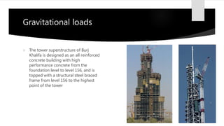 Gravitational loads
 The tower superstructure of Burj
Khalifa is designed as an all reinforced
concrete building with high
performance concrete from the
foundation level to level 156, and is
topped with a structural steel braced
frame from level 156 to the highest
point of the tower
 