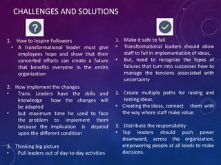 CHALLENGES AND SOLUTIONS
1. How to Inspire Followers
• A transformational leader must give
employees hope and show that their
concerted efforts can create a future
that benefits everyone in the entire
organization
2. How implement the changes
• Trans. Leaders have the skills and
knowledge how the changes will
be adapted
• but maximum time he used to face
the problem to implement them
because the implication is depend
upon the different condition
3. Thinking big picture
• Pull leaders out of day-to-day activities
1. Make it safe to fail.
• Transformational leaders should allow
staff to fail in implementation of ideas,
• But, need to recognize the types of
failures that turn into successes how to
manage the tensions associated with
uncertainty
2. Create multiple paths for raising and
testing ideas.
• Creating the ideas, connect them with
the way where staff make value.
3. Distribute the responsibility
• Top leaders should push power
downward, across the organization,
empowering people at all levels to make
decisions.
 