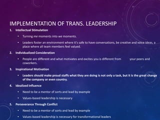 IMPLEMENTATION OF TRANS. LEADERSHIP
1. Intellectual Stimulation
• Turning me moments into we moments.
• Leaders foster an environment where it's safe to have conversations, be creative and voice ideas, a
place where all team members feel valued.
2. Individualized Consideration
• People are different and what motivates and excites you is different from your peers and
coworkers.
3. Inspirational Motivation
• Leaders should make proud staffs what they are doing is not only a task, but it is the great change
of the company or even country.
4. Idealized Influence
• Need to be a mentor of sorts and lead by example
• Values-based leadership is necessary
5. Perseverance Through Conflict
• Need to be a mentor of sorts and lead by example
• Values-based leadership is necessary for transformational leaders
 