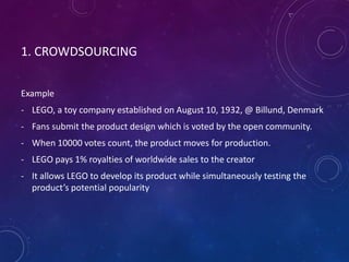 1. CROWDSOURCING
Example
- LEGO, a toy company established on August 10, 1932, @ Billund, Denmark
- Fans submit the product design which is voted by the open community.
- When 10000 votes count, the product moves for production.
- LEGO pays 1% royalties of worldwide sales to the creator
- It allows LEGO to develop its product while simultaneously testing the
product’s potential popularity
 