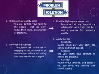 1. Receiving Low-quality Work
• You are putting your faith to
the people that you don't
know their skills, qualification
or creativity.
1. Disorder the Business
• “Turbulence risk" —the risk of
engaging in the unknown in an
environment where risk-taking
is not necessarily encouraged
1. Find the high-reputation partner
• Be ensure that they have a strong
relationship with their members
and a process for measuring
quality.
1. Apply the 3Cs
• Capability,
(Judge which part your staffs can
handle and which cannot.)
• Capacity
(Do your staffs have strength to
handle the project?)
• Calendar
(Outline your timeline, and decide if
you can meet this timeline with
crowdsource.)
 