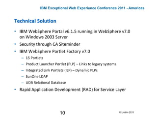 10
Technical Solution
• IBM WebSphere Portal v6.1.5 running in WebSphere v7.0
on Windows 2003 Server
• Security through CA Siteminder
• IBM WebSphere Portlet Factory v7.0
– 15 Portlets
– Product Launcher Portlet (PLP) – Links to legacy systems
– Integrated Link Portlets (ILP) – Dynamic PLPs
– SunOne LDAP
– UDB Relational Database
• Rapid Application Development (RAD) for Service Layer
© Unitrin 2011
IBM Exceptional Web Experience Conference 2011 - Americas
 