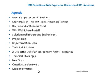 2
Agenda
• Meet Kemper, A Unitrin Business
• Meet Davalen – An IBM Premier Business Partner
• Background of Business Need
• Why WebSphere Portal?
• Solution Architecture and Environment
• Project Plan
• Implementation Team
• Technical Solutions
• A Day in the Life of an Independent Agent – Scenarios
• Technical Challenges
• Next Steps
• Questions and Answers
• More Information
© IBM Corporation
IBM Exceptional Web Experience Conference 2011 - Americas
 