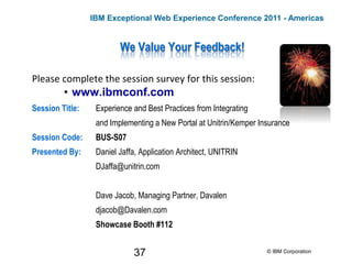 37
We Value Your Feedback!
Please complete the session survey for this session:
• www.ibmconf.com
Session Title: Experience and Best Practices from Integrating
and Implementing a New Portal at Unitrin/Kemper Insurance
Session Code: BUS-S07
Presented By: Daniel Jaffa, Application Architect, UNITRIN
DJaffa@unitrin.com
Dave Jacob, Managing Partner, Davalen
djacob@Davalen.com
Showcase Booth #112
© IBM Corporation
IBM Exceptional Web Experience Conference 2011 - Americas
 