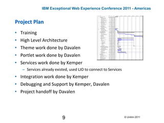 9
Project Plan
• Training
• High Level Architecture
• Theme work done by Davalen
• Portlet work done by Davalen
• Services work done by Kemper
– Services already existed, used LJO to connect to Services
• Integration work done by Kemper
• Debugging and Support by Kemper, Davalen
• Project handoff by Davalen
© Unitrin 2011
IBM Exceptional Web Experience Conference 2011 - Americas
 