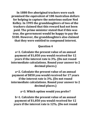 In 1880 five aboriginal trackers were each
promised the equivalent of 100 Australian dollars
for helping to capture the notorious outlaw Ned
Kelley. In 1995 the granddaughters of two of the
trackers claimed that this reward had not been
paid. The prime minister stated that if this was
true, the government would be happy to pay the
$100. However, the granddaughters also claimed
that they were entitled to compound interest.
Question 4
a¬1. Calculate the present value of an annual
payment of $1,050 you would received for 12
years if the interest rate is 3%. (Do not round
intermediate calculations. Round your answer to 2
decimal places.)
a¬2. Calculate the present value of an annual
payment of $850 you would received for 17 years
if the interest rate is 3%. (Do not round
intermediate calculations. Round your answer to 2
decimal places.)
a¬3. Which option would you prefer?
b¬1. Calculate the present value of an annual
payment of $1,050 you would received for 12
years if the interest rate is 12%. (Do not round
 