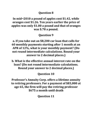 Question 8
In mid¬2010 a pound of apples cost $1.42, while
oranges cost $1.26. Ten years earlier the price of
apples was only $1.00 a pound and that of oranges
was $.78 a pound.
Question 9
a. If you take out an $8,200 car loan that calls for
60 monthly payments starting after 1 month at an
APR of 12%, what is your monthly payment? (Do
not round intermediate calculations. Round your
answer to 2 decimal places.)
b. What is the effective annual interest rate on the
loan? (Do not round intermediate calculations.
Round your answer to 2 decimal places.)
Question 10
Professor’s Annuity Corp. offers a lifetime annuity
to retiring professors. For a payment of $83,000 at
age 65, the firm will pay the retiring professor
$675 a month until death
Question 11
 