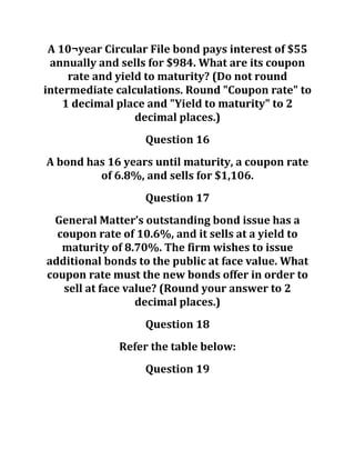 A 10¬year Circular File bond pays interest of $55
annually and sells for $984. What are its coupon
rate and yield to maturity? (Do not round
intermediate calculations. Round "Coupon rate" to
1 decimal place and "Yield to maturity" to 2
decimal places.)
Question 16
A bond has 16 years until maturity, a coupon rate
of 6.8%, and sells for $1,106.
Question 17
General Matter’s outstanding bond issue has a
coupon rate of 10.6%, and it sells at a yield to
maturity of 8.70%. The firm wishes to issue
additional bonds to the public at face value. What
coupon rate must the new bonds offer in order to
sell at face value? (Round your answer to 2
decimal places.)
Question 18
Refer the table below:
Question 19
 