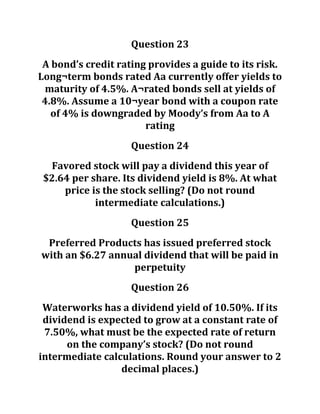 Question 23
A bond’s credit rating provides a guide to its risk.
Long¬term bonds rated Aa currently offer yields to
maturity of 4.5%. A¬rated bonds sell at yields of
4.8%. Assume a 10¬year bond with a coupon rate
of 4% is downgraded by Moody’s from Aa to A
rating
Question 24
Favored stock will pay a dividend this year of
$2.64 per share. Its dividend yield is 8%. At what
price is the stock selling? (Do not round
intermediate calculations.)
Question 25
Preferred Products has issued preferred stock
with an $6.27 annual dividend that will be paid in
perpetuity
Question 26
Waterworks has a dividend yield of 10.50%. If its
dividend is expected to grow at a constant rate of
7.50%, what must be the expected rate of return
on the company’s stock? (Do not round
intermediate calculations. Round your answer to 2
decimal places.)
 