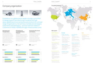 Business and sustainability
performance report 2014
Business and sustainability
performance report 20148 9
Plant
Ofﬁce
RD centre
Joint venture
North America
Van Buren, MI
• Produces customized
automotive structures and
Crash Management Systems
(CMS)
• Features advanced
prototyping and development
capabilities
Bowling Green, KY
• Joint-venture with UACJ
(Japan), majority owned by
Constellium
• One Body-in-White
finishing line
• Designed to allow for
expansion beyond
100,000 tons
Ravenswood, WV
• Worldwide unique assets for
aerospace plates
• Recognized supplier to the
highly demanding defense
industry
• Wide-coil capabilities and
largest stretcher worldwide
enabling unique product
creation
Muscle Shoals, AL
• Widest strip mill in the US
• World-class recycling center
Europe
Singen, Germany
• Integrated hot/cold-rolling
line
• Recognized for closure stock
and functional surfaces
• One of the largest extrusion
presses in the world
• Advanced and highly
productive integrated CMS
manufacturing lines
Issoire, France
• One of the world’s two leading
aerospace plate mills, with
wingskin capabilities
• New AIRWARE®
casthouse for
low-density alloys
• Recycling facility
Voreppe, France
• C-TEC, our world-class
technology center
Neuf-Brisach,
France
• Second largest volume,
fully integrated, rolling mill
in Europe
• Dedicated primarily to can
stock and Body-in-White
• World-class recycling center
Valais, Switzerland
• Precision plate shop for
general engineering products
• Leading large profile
supplier for high-speed train
manufacturers
• Casthouses in Steg and
Chippis
• Sierre plate shop and Steg
casthouse qualified for
aerospace
Decin, Czech
Republic
• Europe’s largest hard alloys
extrusion plant
Asia
Changchun, China
• Joint-venture with
Engley, majority owned by
Constellium
• Provides global customers
with CMS and other structural
modules
Plant
Office
Technology center
Joint-venture
p
œ
¦
ut
Companyorganization
Constellium is a global sector leader strongly committed
to designing and manufacturing innovative and high
value‑added aluminium products and solutions for a broad
range of applications. Our primary markets are aerospace,
automotive and packaging – and we meet the needs of
customers in these markets through three business units.
Aerospace and
Transportation
Provides technologically
advanced aluminium alloys
with wide applications across
the global aerospace, defense,
transportation and industrial
sectors. The business unit
offers a wide range of products
including plates, sheets
and extrusions which allow
Constellium to provide tailored
solutions to our customers.
Automotive Structures
and Industry
Produces advanced solutions for
the global automotive industry,
including Crash Management
Systems (CMS) and other
structural and safety parts
and extrusions. This business
unit also manufactures large
profiles mainly for road and rail
transportation, energy and other
industrial applications.
Packaging and
Automotive Rolled
Products
Develops, provides and recycles
aluminium sheets and coils for
packaging applications (beverage
and food cans, closures, foils)
as well as automotive solutions,
including high-performance
products for Body-in-White (BiW)
and heat exchangers.
For more information
see page 18
For more information
see page 20
For more information
see page 22
Revenues €m
2014 1,197
2013 1,204
2012 1,188
Adjusted EBITDA €m
2014 91
2013 120
2012 106
Revenues €m
2014 1,576
2013 1,480
2012 1,561
Adjusted EBITDA €m
2014 118
2013 105
2012 92
Revenues €m
2014 921
2013 859
2012 910
Adjusted EBITDA €m
2014 73
2013 58
2012 46
Main plants
Our global footprint
 