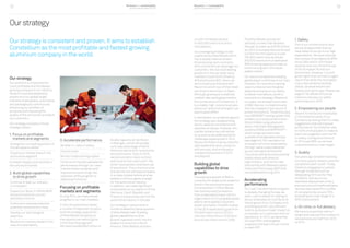 Business and sustainability
performance report 2014
Business and sustainability
performance report 201412 13
us with immediate access
to 450,000 metric tons of hot
mill capacity.
Our packaging strategy is also
supported by Wise Metals which
has a steady revenue stream
driven by long-term contracts
with most American beverage can
customers. We now hold leading
positions in the can body stock
markets in both North America
(#3) and Europe (#2), where we
announced a partnership with
Rexam to switch two of their steel
can lines to aluminium in Spain.
Although growing at a relatively
modest rate, packaging remains
the cornerstone of Constellium; it
is a stable, high-volume business
where our technical strengths can
play to good effect.
In aerospace, our progress against
the strategy was disappointing,
due to capacity constraints and
operational issues. However, this
market remains very attractive
to us and we are addressing the
challenges experienced in 2014.
We are confident that we have the
right leadership team, products
and services, and anticipate a
marked improvement in 2015
and beyond.
Building global
capabilities to drive
growth
The explosive growth of BiW is
currently the single most powerful
trend in the automotive sector.
Our acquisition of Wise Metals
has transformed Constellium
from a relatively Europe-centric
organization to a truly global player
able to serve global customers
better and faster. The BiW market
in the US is expected to grow from
100,000 metric tons in 2012 to
over one million tons in 2020 and
around two million tons in 2025.
The Wise Metals acquisition
will help us meet that demand.
Weplantoinvestupto$750 million
by 2022 to increase Muscle Shoals’
current hot mill capacity to over
700,000 metric tons and build
200,000 metric tons of dedicated
BiW finishing capacity to help us
continue to grow in this value-
added market.
Ourvisionistobecomealeading
globalplayerinallthreeofourmain
markets.Oursuccessinseizing
opportunitiesacrosstheglobe
dependsprimarilyonourability
todeliverinnovations,whichis
centraltoourstrategy.Relativeto
oursales,wealreadyinvestmore
inRDthanourcompetitorsand
thishascreatedatrackrecordof
proveninnovations.Theseincludea
newAIRWARE®
castingsystemthat
enablesustoproducealuminium-
lithiumbilletsusingadvanced
alloys,newCrashManagement
Systems(CMS)andGRIPSTERTM
,
whichbringsreducednoise
qualitiestorefrigeratedvehicles
(seepage 44).Ourreputationfor
innovationisfurtherendorsedby
thehigh-valueoutputdelivered
byourInternationalScientific
Councilaswellasbycloseworking
relationshipswithexternal
organizations,suchasthenew
partnershipwithMassachusetts
InstituteofTechnology(MIT)that
weestablishedduring2014.
Accelerating
performance
Our Lean Transformation program
is already changing the way we
work. Lean is based on relying on
all our employees to contribute to
the progress of our Company and
providing specific, very efficient
tools to produce a major impact on
our people, our customers and our
operations. In 2012, we identified
six Lean KPIs, and targeted
progress of at least 2% per month
on each KPI.
1. Safety
This is our utmost priority and
we are disappointed that we
have failed to live up to our high
expectations. We have reduced
the number of accidents by 80%
since 2004 and in 2014 these
stood at only one-third of those
of the European Aluminium
benchmark. However, it is with
great regret that we have to again
report that while the recordable
injury rate remained broadly
stable, we experienced one
fatality during the year. Please see
page 51 for details of how we
intend to improve our safety
performance in 2015.
2. Empowering our people
We aim to involve our employees
in the transformation of our
Company by asking them to make
suggestions that will improve
performance. Our ambition was
for 50% of employees to make at
least one suggestion per month.
In reality, the figure at the end
of 2014 was 58%, so we have
outperformed our Lean target.
3. Quality
Two years ago we were receiving
too many quality-based customer
complaints each month. Today,
thanks to engaging our people
through initiatives such as
designating 2014 as the ‘Year
of Quality’ and due to our
relentless deployment of very
precise tools and methodologies,
we have decreased the number
of complaints by around 70%,
exceeding the Lean target of a
50% improvement.
4. On-time, in-full delivery
We have successfully met our
target and reduced the number of
late deliveries by half from 2012
to 2014.
Ourstrategy
Our strategy is consistent and proven. It aims to establish
Constellium as the most profitable and fastest growing
aluminium company in the world.
Our strategy
Our ambition is to become the
most profitable and the fastest
growing company in our industry.
We aim to achieve leadership
positions in our global target
markets of aerospace, automotive
and packaging by continuously
enhancing our portfolio of
products and improving the
quality of the service we provide to
our customers.
Our strategy is based on three
strategic pillars:
1. Focus on profitable
markets and segments
Strengthen our leading position in
the aerospace market
Expand our market share in the
automotive segment
Increase margins and volumes in
the can stock market
2. Build global capabilities
to drive growth
Continue to lead our industry
in innovation
Expand our Body-in-White (BiW)
and automotive structures
activities in the US
Continue to evaluate selective
potential investments in Asia
Develop our technological
expertise
Become an industry leader in the
area of sustainability
3. Accelerate performance
Be best-in-class in safety
Control costs
Monitor trade working capital
Continue to improve operational
performance through our Lean
Transformation program and
improve service through the
extension of the program to
additional functions
Focusing on profitable
markets and segments
During 2014, we made overall
progress in our main markets.
In the US automotive market,
a number of expansion projects
and the strategic acquisition
of Wise Metals are giving us
the capacity we need to grow
in this booming segment.
We have invested $40 million to
double capacity at Van Buren
in Michigan, which will enable
us to take advantage of North
American demand for automotive
structural parts. Early in 2015,
we announced a major contract
with Ford for the new Ford F-150,
which incorporates extensive use
of aluminium. This is the first time
that aluminium will feature heavily
in a mass market vehicle and we
believe it will be a game changer
for the automotive industry.
In addition, we made significant
investments at our plants in China,
Germany, Czech Republic and
France to boost production for the
automotive industry in Europe.
Our strategy in automotive is
further enabled by the acquisition
of Wise Metals (see ‘Building
global capabilities to drive
growth’ opposite) which has the
widest hot strip mill in North
America. Wise Metals provides
 