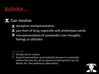 Bullshit…
• Can involve:
deceptive misrepresentation
just short of lying, especially with pretentious words
misrepresentation of somebody’s own thoughts,
feelings or attitudes
Jazz Hands:
1. All style and no content.
2. Soup this presentation up immediately because it is essentially
content-free (see Zee, we’ve covered everything from A to; Full
Monty, the; Turd, polishing a; Wow factor)
 