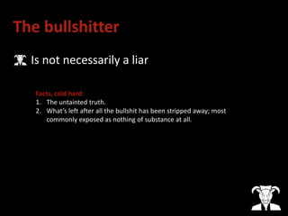 The bullshitter
• Is not necessarily a liar
Facts, cold hard:
1. The untainted truth.
2. What’s left after all the bullshit has been stripped away; most
commonly exposed as nothing of substance at all.
 