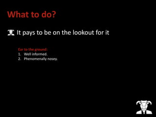 What to do?
• It pays to be on the lookout for it
Ear to the ground:
1. Well informed.
2. Phenomenally nosey.
 