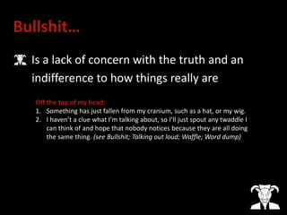 Bullshit…
• Is a lack of concern with the truth and an
indifference to how things really are
Off the top of my head:
1. Something has just fallen from my cranium, such as a hat, or my wig.
2. I haven’t a clue what I’m talking about, so I’ll just spout any twaddle I
can think of and hope that nobody notices because they are all doing
the same thing. (see Bullshit; Talking out loud; Waffle; Word dump)
 