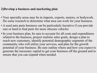 2)Develop a business and marketing plan
• Your specialty areas may be in imports, exports, motors, or bodywork.
Do some research to determine what area can work for your business.
• A used auto parts business can be particularly lucrative if you provide
rare or hard to find parts for more obscure vehicles
• In your business plan, be sure to account for all costs and expenditures
related to the business, project realistic sales goals, design a plan to
reach new customers, identify potential demographic segments of the
community who will utilize your services, and plan for the growth
potential of your business. Be sure outline where and how you expect to
generate the necessary capital to get your business off the ground and to
ensure that you can expand when needed.
 