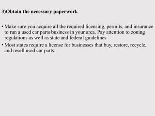 3)Obtain the necessary paperwork
• Make sure you acquire all the required licensing, permits, and insurance
to run a used car parts business in your area. Pay attention to zoning
regulations as well as state and federal guidelines
• Most states require a license for businesses that buy, restore, recycle,
and resell used car parts.
 