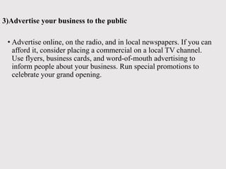 3)Advertise your business to the public
• Advertise online, on the radio, and in local newspapers. If you can
afford it, consider placing a commercial on a local TV channel.
Use flyers, business cards, and word-of-mouth advertising to
inform people about your business. Run special promotions to
celebrate your grand opening.
 