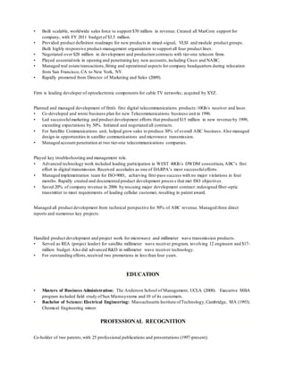 • Built scalable, worldwide sales force to support $70 million in revenue. Created all MarCom support for
company, with FY 2011 budget of $3.5 million.
• Provided product definition roadmaps for new products in mixed-signal, VLSI and module product groups.
Built highly responsive product-management organization to support all four product lines.
• Negotiated over $20 million in development and production contracts with tier-one telecom firms.
• Played essentialrole in opening and penetrating key new accounts,including Cisco and NABC.
• Managed real estate transactions,fitting and operational aspects for company headquarters during relocation
from San Francisco, CA to New York, NY.
• Rapidly promoted from Director of Marketing and Sales (2009).
Firm is leading developer of optoelectronic components for cable TV networks; acquired by XYZ.
Planned and managed development of firm's first digital telecommunications products:10Gb/s receiver and laser.
• Co-developed and wrote business plan for new Telecommunications business unit in 1996.
• Led successfulmarketing and product development efforts that produced $15 million in new revenue by 1999,
exceeding expectations by 50%. Initiated and negotiated all contracts.
• For Satellite Communications unit, helped grow sales to produce 30% of overall ABC business.Also managed
design-in opportunities in satellite communications and microwave transmission.
• Managed account penetration at two tier-one telecommunications companies.
Played key troubleshooting and management role.
• Advanced technology work included leading participation in WEST 40Gb/s DWDM consortium, ABC’s first
effort in digital transmission. Received accolades as one of DARPA’s most successfulefforts.
• Managed implementation team for ISO-9001, achieving first-pass success with no major violations in four
months. Rapidly created and documented product development proces s that met ISO objectives.
• Saved 20% of company revenue in 2006 by rescuing major development contract: redesigned fiber-optic
transmitter to meet requirements of leading cellular customer, resulting in patent award.
Managed all product development from technical perspective for 50% of ABC revenue. Managed three direct
reports and numerous key projects.
Handled product development and project work for microwave and millimeter wave transmission products.
• Served as REA (project leader) for satellite millimeter wave receiver program, involving 12 engineers and $17-
million budget.Also did advanced R&D in millimeter wave receiver technology.
• For outstanding efforts,received two promotions in less than four years.
EDUCATION
• Masters of Business Administration: The Anderson School of Management, UCLA (2008). Executive MBA
program included field study ofSun Microsystems and 10 of its customers.
• Bachelor of Science: Electrical Engineering: Massachusetts Institute ofTechnology,Cambridge, MA (1993).
Chemical Engineering minor.
PROFESSIONAL RECOGNITION
Co-holder of two patents,with 25 professional publications and presentations (1997-present).
 