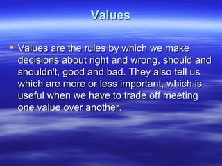 Values

 Values are the rules by which we make
  decisions about right and wrong, should and
  shouldn't, good and bad. They also tell us
  which are more or less important, which is
  useful when we have to trade off meeting
  one value over another.
 