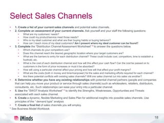 18
Select Sales Channels
• 1. Create a list of your current sales channels and potential sales channels.
• 2. Complete an assessment of your current channels. Ask yourself and your staff the following questions:
• What are my customers’ needs?
• How could my product/service meet those needs?
• Who is my ideal customer and what are their buying habits or buying behavior?
• How can I reach more of my ideal customers? Am I present where my ideal customer can be found?
• 3. Complete the ”Distribution Channel Assessment Worksheet” * to answer the questions below.
• Which channels do your competitors use?
• Does this channel reach the desired geographic location where your target customers are?
• What are the barriers to entry for each distribution channel? These could include cost, competitors, time to establish a
foothold, etc.
• What is the cost of each distribution channel and how will this affect your cash flow? Can the cost be passed on to
customers in the form of price increases or must it be absorbed?
• How will using a particular channel affect your pricing and how will that affect your profit margins?
• What are the costs (both in money and time/manpower) for the sales and marketing efforts required for each channel?
• Are there potential conflicts with existing sales channels? Will one sales channel cut into sales via another?
• 4. Determine whether you have any existing relationships with potential channel partners (people and companies
that can help you move your product or service through sales channels) such as wholesalers, retailers, distributors,
consultants, etc. Such relationships can ease your entry into a particular channel.
• 5. Use the ”SWOT Analysis Worksheet” * to identify the Strengths, Weaknesses, Opportunities and Threats
associated with each sales channel.
• 6. Create a dynamic, flexible Marketing and Sales Plan for additional insights into possible sales channels. Use
principles of the “ demand type” analysis
• 7. Create a final list of sales channels you will employ.
* See Business Model Workbook
 