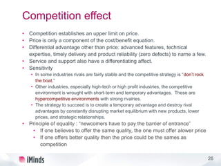 26
Competition effect
• Competition establishes an upper limit on price.
• Price is only a component of the cost/benefit equation.
• Differential advantage other than price: advanced features, technical
expertise, timely delivery and product reliability (zero defects) to name a few.
• Service and support also have a differentiating affect.
• Sensitivity
• In some industries rivals are fairly stable and the competitive strategy is “don’t rock
the boat.”
• Other industries, especially high-tech or high profit industries, the competitive
environment is wrought with short-term and temporary advantages. These are
hypercompetitive environments with strong rivalries.
• The strategy to succeed is to create a temporary advantage and destroy rival
advantages by constantly disrupting market equilibrium with new products, lower
prices, and strategic relationships.
• Principle of equality : “newcomers have to pay the barrier of entrance”
• If one believes to offer the same quality, the one must offer alower price
• If one offers better quality then the price could be the sames as
competition
 