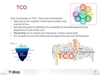 27
TCO
Cost of ownership or TCO = Total Cost of Ownership
• Total cost for the customer of solving his problem over
a period of time.
• Normally the period is defined by the possibility for the bookkeeper/financial
department to write off the cost.
• The pricing can be spread over that period, mostly in equal parts
• You compete not over the initial price but against the cost over the full period
 