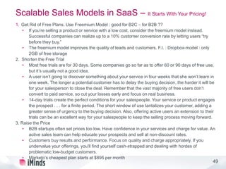 49
Scalable Sales Models in SaaS – It Starts With Your Pricing!
1. Get Rid of Free Plans. Use Freemium Model : good for B2C – for B2B ??
• If you’re selling a product or service with a low cost, consider the freemium model instead.
Successful companies can realize up to a 10% customer conversion rate by letting users “try
before they buy.”
• The freemium model improves the quality of leads and customers. F.I. : Dropbox-model : only
2GB of free storage
2. Shorten the Free Trial
• Most free trials are for 30 days. Some companies go so far as to offer 60 or 90 days of free use,
but it’s usually not a good idea.
• A user isn’t going to discover something about your service in four weeks that she won’t learn in
one week. The longer a potential customer has to delay the buying decision, the harder it will be
for your salesperson to close the deal. Remember that the vast majority of free users don’t
convert to paid service, so cut your losses early and focus on real business.
• 14-day trials create the perfect conditions for your salespeople. Your service or product engages
the prospect . . . for a finite period. The short window of use tantalizes your customer, adding a
greater sense of urgency to the buying decision. Also, offering active users an extension to their
trials can be an excellent way for your salespeople to keep the selling process moving forward.
3. Raise the Price
• B2B startups often set prices too low. Have confidence in your services and charge for value. An
active sales team can help educate your prospects and sell at non-discount rates.
• Customers buy results and performance. Focus on quality and charge appropriately. If you
undervalue your offerings, you’ll find yourself cash-strapped and dealing with hordes of
problematic low-budget customers.
• Marketo’s cheapest plan starts at $895 per month
 