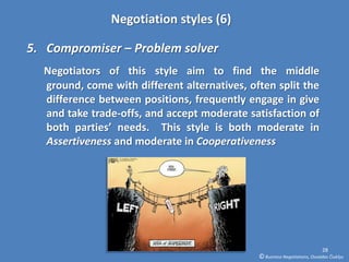 Negotiation styles (6)

5. Compromiser – Problem solver
  Negotiators of this style aim to find the middle
  ground, come with different alternatives, often split the
  difference between positions, frequently engage in give
  and take trade-offs, and accept moderate satisfaction of
  both parties’ needs. This style is both moderate in
  Assertiveness and moderate in Cooperativeness




                                                                            28
                                              © Business Negotiations, Osvaldas Čiukšys
 