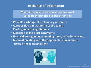 Exchange of information
         Main rule: only the necessary minimum of
          valuable information to the other side

•   Possible exchange of preliminary positions
•   Composition and authority of the teams
•   Final agenda of negotiations
•   Exchange of the draft documents
•   Practical arrangements: meeting room, refreshments etc.
•   Informal meeting with the opponents: dinner, lunch,
    coffee prior to negotiations




                                                                           36
                                             © Business Negotiations, Osvaldas Čiukšys
 