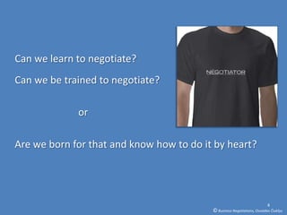 Can we learn to negotiate?
Can we be trained to negotiate?

             or

Are we born for that and know how to do it by heart?




                                                                          4
                                          © Business Negotiations, Osvaldas Čiukšys
 