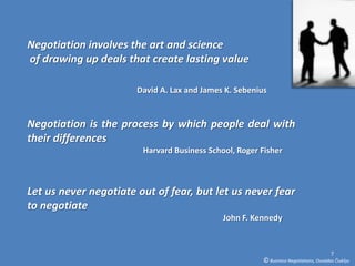 Negotiation involves the art and science
of drawing up deals that create lasting value

                       David A. Lax and James K. Sebenius


Negotiation is the process by which people deal with
their differences
                        Harvard Business School, Roger Fisher



Let us never negotiate out of fear, but let us never fear
to negotiate
                                             John F. Kennedy


                                                                                        7
                                                        © Business Negotiations, Osvaldas Čiukšys
 