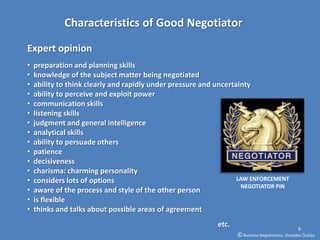 Characteristics of Good Negotiator

Expert opinion
•   preparation and planning skills
•   knowledge of the subject matter being negotiated
•   ability to think clearly and rapidly under pressure and uncertainty
•   ability to perceive and exploit power
•   communication skills
•   listening skills
•   judgment and general intelligence
•   analytical skills
•   ability to persuade others
•   patience
•   decisiveness
•   charisma: charming personality
•   considers lots of options                                      LAW ENFORCEMENT
                                                                    NEGOTIATOR PIN
•   aware of the process and style of the other person
•   is flexible
•   thinks and talks about possible areas of agreement
                                                            etc.                                   9
                                                                   © Business Negotiations, Osvaldas Čiukšys
 