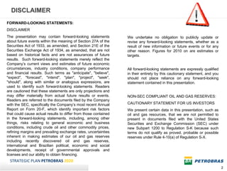 DISCLAIMER
FORWARD-LOOKING STATEMENTS:
DISCLAIMER
The presentation may contain forward-looking statements          We undertake no obligation to publicly update or
about future events within the meaning of Section 27A of the     revise any forward-looking statements, whether as a
Securities Act of 1933, as amended, and Section 21E of the       result of new information or future events or for any
Securities Exchange Act of 1934, as amended, that are not        other reason. Figures for 2010 on are estimates or
based on historical facts and are not assurances of future       targets.
results. Such forward-looking statements merely reflect the
Company’s current views and estimates of future economic
circumstances, industry conditions, company performance          All forward-looking statements are expressly qualified
and financial results. Such terms as "anticipate", "believe",    in their entirety by this cautionary statement, and you
"expect", "forecast", "intend", "plan", "project", "seek",       should not place reliance on any forward-looking
"should", along with similar or analogous expressions, are       statement contained in this presentation.
used to identify such forward-looking statements. Readers
are cautioned that these statements are only projections and
may differ materially from actual future results or events.      NON-SEC COMPLIANT OIL AND GAS RESERVES:
Readers are referred to the documents filed by the Company
with the SEC, specifically the Company’s most recent Annual      CAUTIONARY STATEMENT FOR US INVESTORS
Report on Form 20-F, which identify important risk factors       We present certain data in this presentation, such as
that could cause actual results to differ from those contained   oil and gas resources, that we are not permitted to
in the forward-looking statements, including, among other        present in documents filed with the United States
things, risks relating to general economic and business          Securities and Exchange Commission (SEC) under
conditions, including crude oil and other commodity prices,      new Subpart 1200 to Regulation S-K because such
refining margins and prevailing exchange rates, uncertainties    terms do not qualify as proved, probable or possible
inherent in making estimates of our oil and gas reserves         reserves under Rule 4-10(a) of Regulation S-X.
including recently discovered oil and gas reserves,
international and Brazilian political, economic and social
developments, receipt of governmental approvals and
licenses and our ability to obtain financing.
 STRATEGIC PLAN PETROBRAS 2020
                                                                                                                           2
 