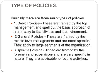 TYPE OF POLICIES:
Basically there are three main types of policies
 1. Basic Policies:- These are framed by the top
management and spell out the basic approach of
a company to its activities and its environment.
 2.General Policies:- These are framed by the
middle level management and are more specific.
They apply to large segments of the organization.
 3.Specific Policies:- These are framed by the
foremen and supervisors and are very specific in
nature. They are applicable to routine activities.

 