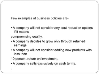 Few examples of business policies are• A company will not consider any cost reduction options
if it means
compromising quality.
• A company decides to grow only through retained
earnings.
• A company will not consider adding new products with
less than
10 percent return on investment.
• A company sells exclusively on cash terms.
.

 