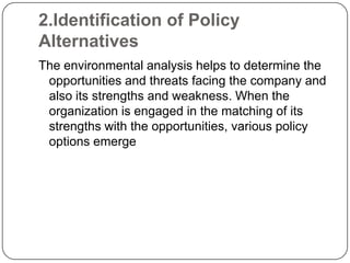 2.Identification of Policy
Alternatives
The environmental analysis helps to determine the
opportunities and threats facing the company and
also its strengths and weakness. When the
organization is engaged in the matching of its
strengths with the opportunities, various policy
options emerge

 