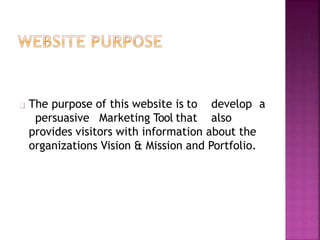 The purpose of this website is to
persuasive Marketing Tool that
develop a
also
provides visitors with information about the
organizations Vision & Mission and Portfolio.
 