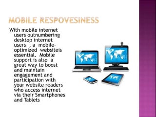 With mobile internet
users outnumbering
desktop internet
users , a mobile-
optimized websiteis
essential. Mobile
support is also a
great way to boost
and maintain
engagement and
participation with
your website readers
who access internet
via their Smartphones
and Tablets
 