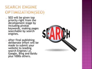 SEO will be given top
priority right from the
development stage by
including pivotal
keywords, making pages
searchable by search
engines.
After final publishing
deliberate effort will be
made to submit your
website to leading
search Engines i.e.
Google, Bing and Baidu
plus 1000s others.
 