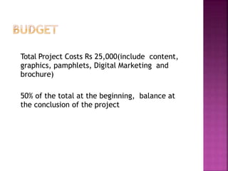 Total Project Costs Rs 25,000(include content,
graphics, pamphlets, Digital Marketing and
brochure)
50% of the total at the beginning, balance at
the conclusion of the project
 