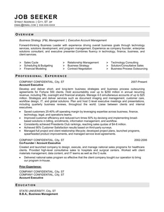 JOB SEEKER
STREET ADDRESS | CITY, ST ZIP
EMAIL@EMAIL.COM | XXX-XXX-XXXX



OVERVIEW
   Business Strategy |P&L Management | Executive Account Management
   Forward-thinking Business Leader with experience driving overall business goals through technology
   services, solutions development, and program management. Experience as company founder, enterprise
   solutions consultant, and executive presenter.Combines fluency in technology, finance, business, and
   client services.


      Sales Cycle                         Relationship Management             Technology Consulting
      Scheduling & Budgeting              Business Strategy                   Solution/Consultative Sales
      Financial Modeling                  Contract Negotiation                Business Process Outsourcing

PROFESSIONAL EXPERIENCE
   COMPANY CONFIDENTIAL, City, ST                                                                 2007-Present
   Account Executive
   Develop and deliver short- and long-term business strategies and business process outsourcing
   agreements for Fortune 500 clients. Hold accountability over up to $250 million in annual recurring
   revenue, including P&L oversight and financial analysis. Manage 4-5 simultaneous accounts of up to $25
   million. Strategize and deliver services such as document imaging and management, customer care,
   workflow design, IT, and global solutions. Plan and host C-level executive meetings and presentations,
   including quarterly business reviews, throughout the world. Liaise between clients and internal
   executives.
       Saved customers 25-40% off operating margin by leveraging expertise across business, finance,
       technology, legal, and operations teams.
       Improved customer efficiency and reduced turn times 50% by devising and implementing broad-
       based solutions in billing, enrollments, information management, and workflow.
       Consistently achieved Presidents Club rankings, reaching sales quotas of $4-8 million.
       Achieved 90% Customer Satisfaction results based on third-party surveys.
       Managed full project and client relationship lifecycle; developed project plans, launched programs,
       spearheaded product improvements, and managed service level agreements.

   COMPANY CONFIDENTIAL, City, ST                                                                    2002-2006
   Co-Founder / Account Executive
   Created and launched company to design, execute, and manage national sales programs for healthcare
   clients. Provided high-level consultative sales to hospitals and surgical centers. Worked with client
   materials management, data content, and IT teams as well as the C-suite.
       Delivered national sales program so effective that the client company bought our operation to bring
       our program in-house.

   Prior Experience:
   COMPANY CONFIDENTIAL, City, ST
   COMPANY CONFIDENTIAL, City, ST
   Account Executive

EDUCATION
   STATE UNIVERSITY, City, ST
   B.B.A., Business Management
 