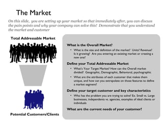 4
The Market
On this slide, you are setting up your market so that immediately after, you can discuss
the pain points and why your company can solve this! Demonstrate that you understand
the market and customer
Total Addressable Market
Potential Customers/Clients
What is the Overall Market?
• What is the size and definition of the market? Units? Revenue?
Is it growing? Are you entering an existing market or creating a
new one?
Define your Total Addressable Market
• What’s Your Target Market? How can the Overall market
divided? Geographic, Demographic, Behavioral, psychographic
• What are the attributes of each customer that makes them
unique, and how can you extrapolate on those features to define
a market segment?
Define your target customer and key characteristics
• Who has the problem you are trying to solve? Ex. Small vs. Large
businesses, independents vs. agencies, examples of ideal clients or
individuals
What are the current needs of your customer?
 