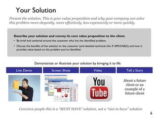 6
Your Solution
Describe your solution and convey its core value proposition to the client.
• Be brief and centered around the customer who has the identified problem.
• Discuss the benefits of the solution to the customer (and detailed technical info IF APPLICABLE) and how it
provides value based on the problem you’ve identified.
Present the solution. This is your value proposition and why your company can solve
this problem more elegantly, more effectively, less expensively or more quickly.
Demonstrate or illustrate your solution by bringing it to life
Convince people this is a “MUST HAVE” solution, not a “nice to have” solution
Live Demo Screen Shots Video Tell a Story
About a future
client or an
example of a
future client
 