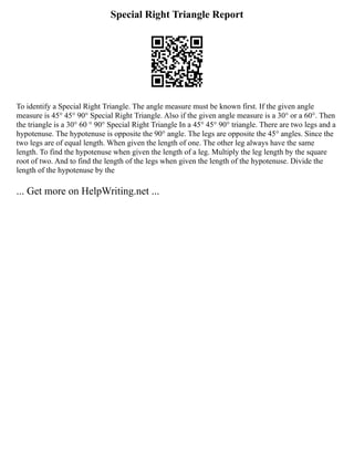 Special Right Triangle Report
To identify a Special Right Triangle. The angle measure must be known first. If the given angle
measure is 45° 45° 90° Special Right Triangle. Also if the given angle measure is a 30° or a 60°. Then
the triangle is a 30° 60 ° 90° Special Right Triangle In a 45° 45° 90° triangle. There are two legs and a
hypotenuse. The hypotenuse is opposite the 90° angle. The legs are opposite the 45° angles. Since the
two legs are of equal length. When given the length of one. The other leg always have the same
length. To find the hypotenuse when given the length of a leg. Multiply the leg length by the square
root of two. And to find the length of the legs when given the length of the hypotenuse. Divide the
length of the hypotenuse by the
... Get more on HelpWriting.net ...
 