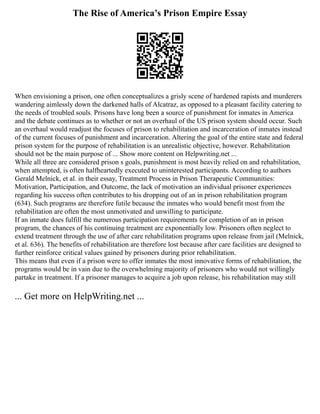 The Rise of America’s Prison Empire Essay
When envisioning a prison, one often conceptualizes a grisly scene of hardened rapists and murderers
wandering aimlessly down the darkened halls of Alcatraz, as opposed to a pleasant facility catering to
the needs of troubled souls. Prisons have long been a source of punishment for inmates in America
and the debate continues as to whether or not an overhaul of the US prison system should occur. Such
an overhaul would readjust the focuses of prison to rehabilitation and incarceration of inmates instead
of the current focuses of punishment and incarceration. Altering the goal of the entire state and federal
prison system for the purpose of rehabilitation is an unrealistic objective, however. Rehabilitation
should not be the main purpose of ... Show more content on Helpwriting.net ...
While all three are considered prison s goals, punishment is most heavily relied on and rehabilitation,
when attempted, is often halfheartedly executed to uninterested participants. According to authors
Gerald Melnick, et al. in their essay, Treatment Process in Prison Therapeutic Communities:
Motivation, Participation, and Outcome, the lack of motivation an individual prisoner experiences
regarding his success often contributes to his dropping out of an in prison rehabilitation program
(634). Such programs are therefore futile because the inmates who would benefit most from the
rehabilitation are often the most unmotivated and unwilling to participate.
If an inmate does fulfill the numerous participation requirements for completion of an in prison
program, the chances of his continuing treatment are exponentially low. Prisoners often neglect to
extend treatment through the use of after care rehabilitation programs upon release from jail (Melnick,
et al. 636). The benefits of rehabilitation are therefore lost because after care facilities are designed to
further reinforce critical values gained by prisoners during prior rehabilitation.
This means that even if a prison were to offer inmates the most innovative forms of rehabilitation, the
programs would be in vain due to the overwhelming majority of prisoners who would not willingly
partake in treatment. If a prisoner manages to acquire a job upon release, his rehabilitation may still
... Get more on HelpWriting.net ...
 