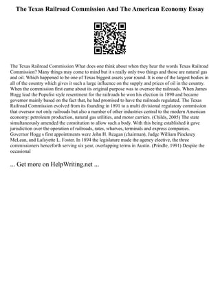 The Texas Railroad Commission And The American Economy Essay
The Texas Railroad Commission What does one think about when they hear the words Texas Railroad
Commission? Many things may come to mind but it s really only two things and those are natural gas
and oil. Which happened to be one of Texas biggest assets year round. It is one of the largest bodies in
all of the country which gives it such a large influence on the supply and prices of oil in the country.
When the commission first came about its original purpose was to oversee the railroads. When James
Hogg lead the Populist style resentment for the railroads he won his election in 1890 and became
governor mainly based on the fact that, he had promised to have the railroads regulated. The Texas
Railroad Commission evolved from its founding in 1891 to a multi divisional regulatory commission
that oversaw not only railroads but also a number of other industries central to the modern American
economy: petroleum production, natural gas utilities, and motor carriers. (Childs, 2005) The state
simultaneously amended the constitution to allow such a body. With this being established it gave
jurisdiction over the operation of railroads, rates, wharves, terminals and express companies.
Governor Hogg s first appointments were John H. Reagan (chairman), Judge William Pinckney
McLean, and Lafayette L. Foster. In 1894 the legislature made the agency elective, the three
commissioners henceforth serving six year, overlapping terms in Austin. (Prindle, 1991) Despite the
occasional
... Get more on HelpWriting.net ...
 