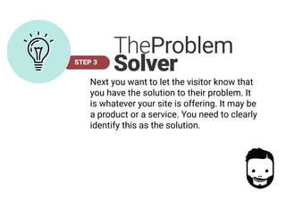 STEP 3
TheProblem
Solver
Next you want to let the visitor know that
you have the solution to their problem. It
is whatever your site is offering. It may be
a product or a service. You need to clearly
identify this as the solution.
 